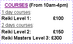 Text Box: COURSES (From 10am-4pm)1 day courses: Reiki Level 1:                 1002 days courses: Reiki Level 2:                 150Reiki Masters Level 3: 300